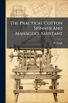 The Practical Cotton Spinner And Manager's Assistant by Leigh, W.