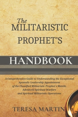 The Militaristic Prophet's Handbook: A Comprehensive Guide to Understanding the Exceptional Apostolic Leadership Appointment of the Classified Militar by Martin, Teresa