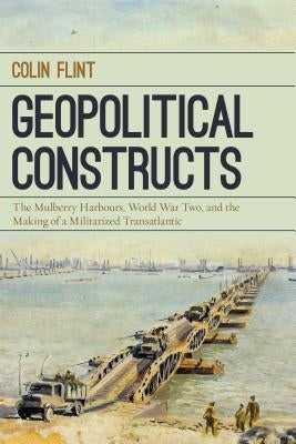 Geopolitical Constructs: The Mulberry Harbours, World War Two, and the Making of a Militarized Transatlantic by Flint, Colin