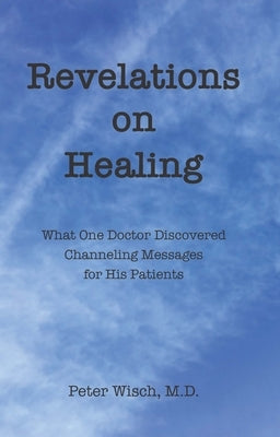 Revelations on Healing: What One Doctor Discovered Channeling Messages for His Patients by Wisch, Peter
