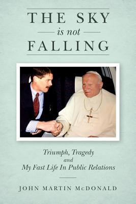 The Sky Is Not Falling: Triumph, Tragedy and My Fast Life In Public Relations by McDonald, John Martin