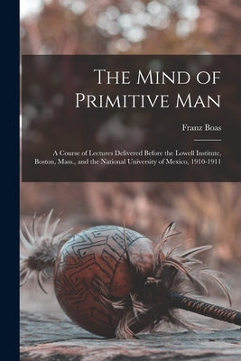 The Mind of Primitive Man: A Course of Lectures Delivered Before the Lowell Institute, Boston, Mass., and the National University of Mexico, 1910 by Boas, Franz