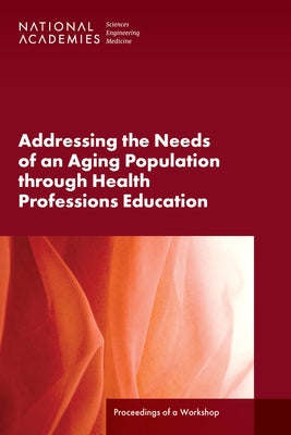 Addressing the Needs of an Aging Population Through Health Professions Education: Proceedings of a Workshop by National Academies of Sciences Engineeri
