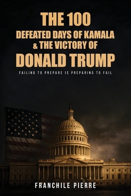 The 100 Defeated Days Of Kamala & The Victory Of Donald Trump: Failing To Prepare Is Preparing To Fail by Pierre, Franchile