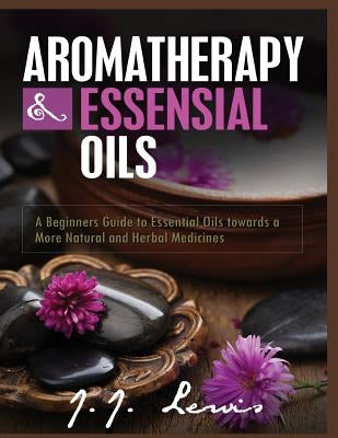 Aromatherapy and Essential Oils: A Beginners Guide to Essential Oils towards a More Natural and Herbal Medicines by Lewis, J. J.