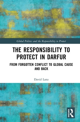 The Responsibility to Protect in Darfur: From Forgotten Conflict to Global Cause and Back by Lanz, David