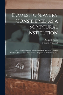 Domestic Slavery Considered as a Scriptural Institution: in a Correspondence Between the Rev. Richard Fuller of Beaufort, S.C. and the Rev. Francis Wa by Fuller, Richard 1804-1876