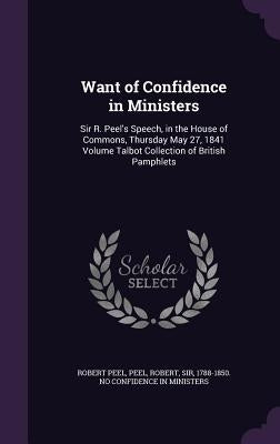 Want of Confidence in Ministers: Sir R. Peel's Speech, in the House of Commons, Thursday May 27, 1841 Volume Talbot Collection of British Pamphlets by Peel, Robert