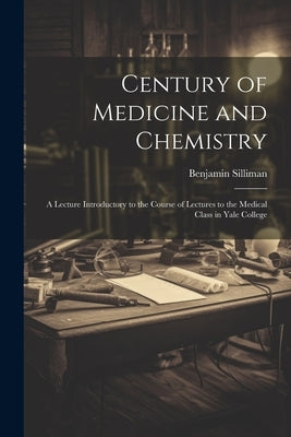 Century of Medicine and Chemistry: A Lecture Introductory to the Course of Lectures to the Medical Class in Yale College by Silliman, Benjamin