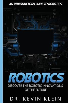 Robotics: Discover The Robotic Innovations Of The Future - An Introductory Guide to Robotics by Klein, Kevin