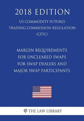 Margin Requirements for Uncleared Swaps for Swap Dealers and Major Swap Participants (Us Commodity Futures Trading Commission Regulation) (Cftc) (2018 by The Law Library