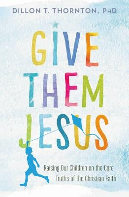 Give Them Jesus: Raising Our Children on the Core Truths of the Christian Faith by Thornton, Dillon T.