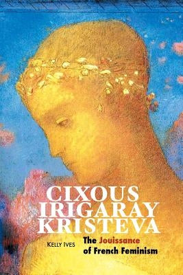 Cixous, Irigaray, Kristeva: The Jouissance of French Feminism by Ives, Kelly