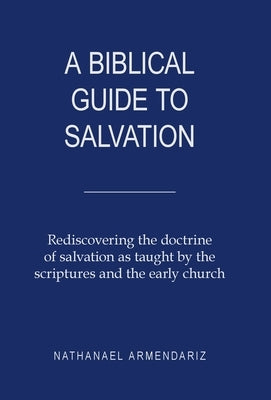 A Biblical Guide to Salvation: Rediscovering the Doctrine of Salvation as Taught by the Scriptures and the Early Church by Armendariz, Nathanael