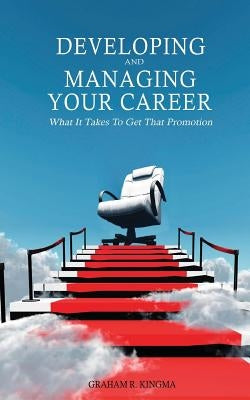 Developing & Managing Your Career: What It Takes To Get That Promotion by Kingma, Graham R.
