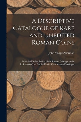 A Descriptive Catalogue of Rare and Unedited Roman Coins: From the Earliest Period of the Roman Coinage, to the Extinction of the Empire Under Constan by Akerman, John Yonge