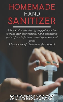 Homemade Hand Sanitizer: A best And Simple Step-By-Step Guide On How To Make Your Anti-Bacterial Hand Sanitizer to Protect From Infections Caus by Gray, Steven