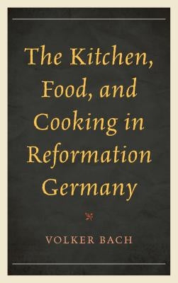 The Kitchen, Food, and Cooking in Reformation Germany by Bach, Volker