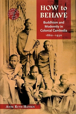 How to Behave: Buddhism and Modernity in Colonial Cambodia, 1860-1930 by Hansen, Anne Ruth
