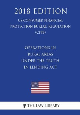 Operations in Rural Areas Under the Truth in Lending ACT (Us Consumer Financial Protection Bureau Regulation) (Cfpb) (2018 Edition) by The Law Library
