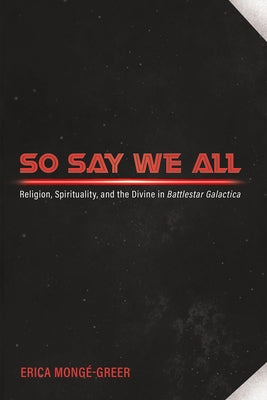 So Say We All: Religion, Spirituality, and the Divine in Battlestar Galactica by Mongé-Greer, Erica