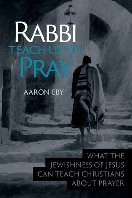 Rabbi Teach Us To Pray: What the Jewishness of Jesus Can Teach Christians About Prayer by Eby, Aaron