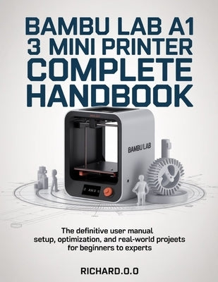 Bambu Lab A1 Mini 3D Printer Complete Handbook: The Definitive User Manual Setup, Optimization, and Real-World Projects for Beginners to Experts by O, Richard O.