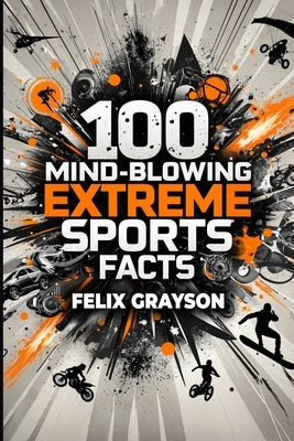 100 Mind-Blowing Extreme Sports Facts: 100 Insane Feats from the World's Most Daring Athletes by Grayson, Felix