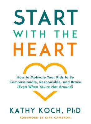 Start with the Heart: How to Motivate Your Kids to Be Compassionate, Responsible, and Brave (Even When You're Not Around) by Koch Phd, Kathy