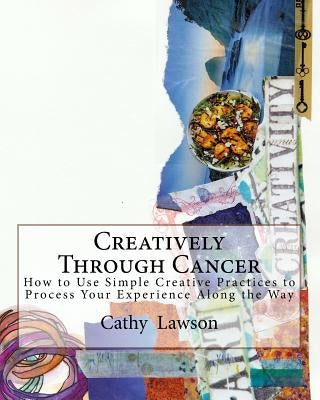 Creatively Through Cancer: How to Use Simple Creative Practices to Process Your Experience Along the Way by Lawson, Catharine J.