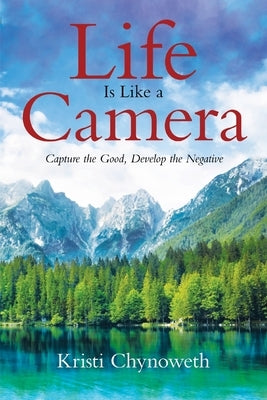 Life Is Like a Camera: Capture the Good, Develop the Negative by Chynoweth, Kristi