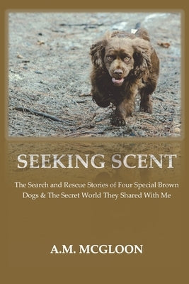 Seeking Scent: The Search and Rescue Stories of Four Special Brown Dogs & The Secret World They Shared With Me by McGloon, A. M.