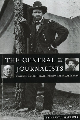 The General and the Journalists: Ulysses S. Grant, Horace Greeley, and Charles Dana by Maihafer, Harry J.