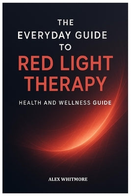 The Everyday Guide to Red Light Therapy: Simple, Safe, and Effective Light-Based Strategies for Modern Health and Recovery by Whitmore, Alex