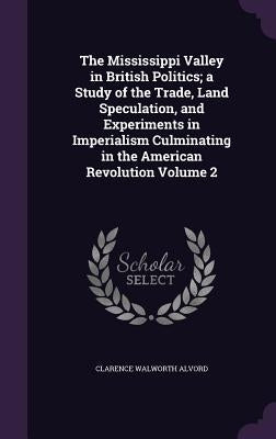 The Mississippi Valley in British Politics; a Study of the Trade, Land Speculation, and Experiments in Imperialism Culminating in the American Revolut by Alvord, Clarence Walworth