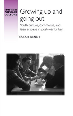 Growing Up and Going Out: Youth Culture, Commerce, and Leisure Space in Post-War Britain by Kenny, Sarah