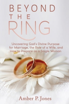Beyond the Ring: Uncovering God's Divine Purpose for Marriage, the Role of a Wife, and How to Prepare as a Single Woman by Jones, Amber P.