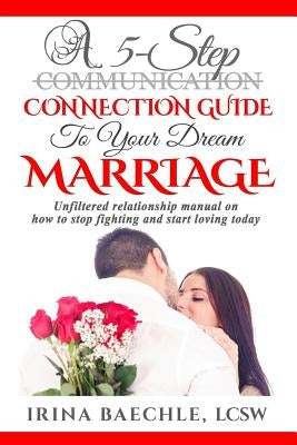 A 5-Step Connection Guide To Your Dream Marriage: Unfiltered relationship manual on how to stop fighting and start loving today by Baechle, Irina
