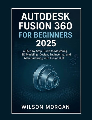 Autodesk Fusion 360 For Beginners 2025: A Step-by-Step Guide to Mastering 3D Modeling, Design, Engineering, and Manufacturing with Fusion 360 by Morgan, Wilson