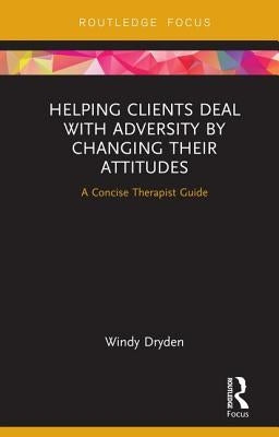 Helping Clients Deal with Adversity by Changing their Attitudes: A Concise Therapist Guide by Dryden, Windy