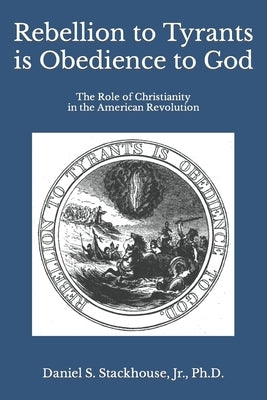 Rebellion to Tyrants is Obedience to God: The Role of Christianity in the American Revolution by Stackhouse, Daniel S., Jr.