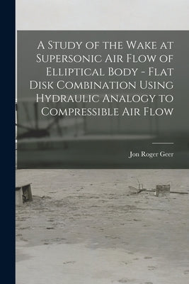 A Study of the Wake at Supersonic Air Flow of Elliptical Body - Flat Disk Combination Using Hydraulic Analogy to Compressible Air Flow by Geer, Jon Roger