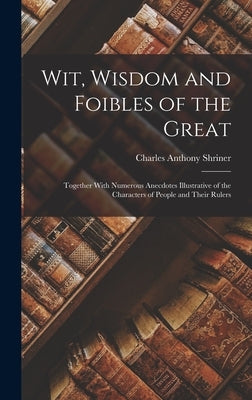 Wit, Wisdom and Foibles of the Great: Together With Numerous Anecdotes Illustrative of the Characters of People and Their Rulers by Shriner, Charles Anthony