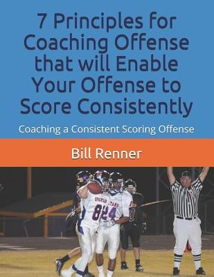 7 Principles for Coaching Offense that will Enable Your Offense to Score Consistently: Coaching a Consistent Scoring Offense by Renner, Bill
