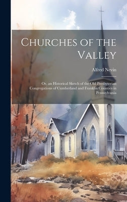 Churches of the Valley; or, an Historical Sketch of the old Presbyterian Congregations of Cumberland and Franklin Counties in Pennsylvania by Nevin, Alfred