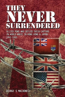 They NEVER Surrendered: Allied POWs who defied their captors in World War 2 In Hong Kong and Japan 1941-1945 by Macdonell, George S.