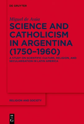 Science and Catholicism in Argentina (1750-1960): A Study on Scientific Culture, Religion, and Secularisation in Latin America by Asúa, Miguel de