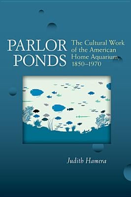 Parlor Ponds: The Cultural Work of the American Home Aquarium, 1850-1970 by Hamera, Judith