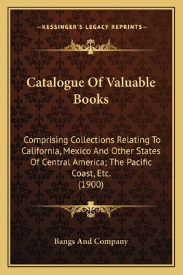 Catalogue Of Valuable Books: Comprising Collections Relating To California, Mexico And Other States Of Central America; The Pacific Coast, Etc. (1900) by Bangs and Company