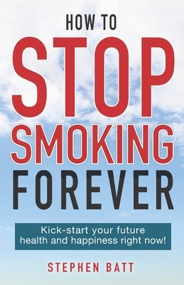 How to Stop Smoking Forever: Kick-start your future health and happiness right now! by Batt, Stephen